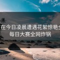 明星在今日凌晨遭遇花絮惊艳全场，每日大赛全网炸锅