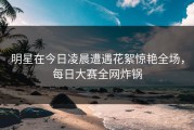 明星在今日凌晨遭遇花絮惊艳全场，每日大赛全网炸锅