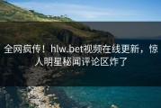 全网疯传！hlw.bet视频在线更新，惊人明星秘闻评论区炸了