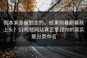 我本来准备划走的，结果刷着刷着就上头？51视频网站真正拿捏你的其实是分类命名