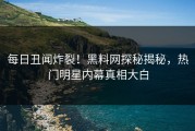 每日丑闻炸裂！黑料网探秘揭秘，热门明星内幕真相大白