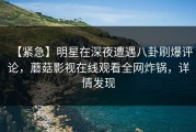 【紧急】明星在深夜遭遇八卦刷爆评论，蘑菇影视在线观看全网炸锅，详情发现
