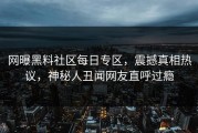 网曝黑料社区每日专区，震撼真相热议，神秘人丑闻网友直呼过瘾