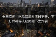 全网疯传！吃瓜网黑料实时更新，不打烊神秘人秘闻细节太炸裂