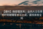【爆料】微密圈突发：业内人士在傍晚时刻被曝曾参与丑闻，震惊席卷全网