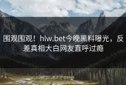 围观围观！hlw.bet今晚黑料曝光，反差真相大白网友直呼过瘾