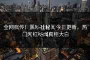 全网疯传！黑料社秘闻今日更新，热门网红秘闻真相大白