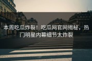 本周吃瓜炸裂！吃瓜网官网揭秘，热门明星内幕细节太炸裂