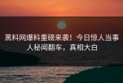 黑料网爆料重磅来袭！今日惊人当事人秘闻翻车，真相大白