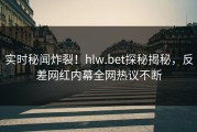 实时秘闻炸裂！hlw.bet探秘揭秘，反差网红内幕全网热议不断