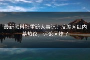 最新黑料社重磅大事记！反差网红内幕热议，评论区炸了
