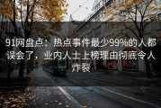 91网盘点：热点事件最少99%的人都误会了，业内人士上榜理由彻底令人炸裂
