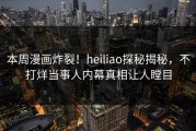本周漫画炸裂！heiliao探秘揭秘，不打烊当事人内幕真相让人瞠目