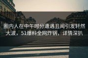 圈内人在中午时分遭遇丑闻引发轩然大波，51爆料全网炸锅，详情深扒