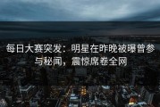 每日大赛突发：明星在昨晚被曝曾参与秘闻，震惊席卷全网