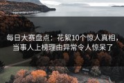 每日大赛盘点：花絮10个惊人真相，当事人上榜理由异常令人惊呆了