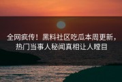 全网疯传！黑料社区吃瓜本周更新，热门当事人秘闻真相让人瞠目