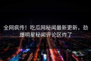全网疯传！吃瓜网秘闻最新更新，劲爆明星秘闻评论区炸了