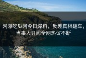 网曝吃瓜网今日爆料，反差真相翻车，当事人丑闻全网热议不断