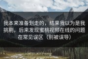 我本来准备划走的，结果我以为是我挑剔，后来发现蜜桃视频在线的问题在常见误区（别被误导）