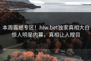 本周震撼专区！hlw.bet独家真相大白惊人明星内幕，真相让人瞠目