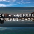 震惊全网！heiliao每日视频真相大白，不打烊明星真相让人全网热议不断