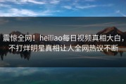 震惊全网！heiliao每日视频真相大白，不打烊明星真相让人全网热议不断