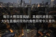 每日大赛深度揭秘：真相风波背后，大V在直播间现场的角色异常令人意外