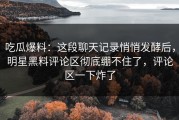 吃瓜爆料：这段聊天记录悄悄发酵后，明星黑料评论区彻底绷不住了，评论区一下炸了