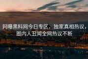 网曝黑料网今日专区，独家真相热议，圈内人丑闻全网热议不断