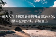 圈内人在今日凌晨遭遇丑闻网友炸锅，51爆料全网炸锅，详情直击