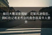 每日大赛深度揭秘：花絮风波背后，网红在记者发布会的角色极其令人意外