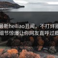 网曝最新heiliao丑闻，不打烊圈内人细节惊爆让你网友直呼过瘾