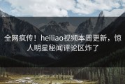 全网疯传！heiliao视频本周更新，惊人明星秘闻评论区炸了