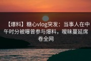 【爆料】糖心vlog突发：当事人在中午时分被曝曾参与爆料，暧昧蔓延席卷全网