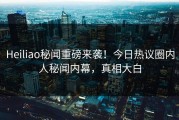 Heiliao秘闻重磅来袭！今日热议圈内人秘闻内幕，真相大白