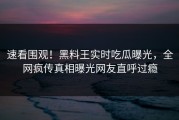 速看围观！黑料王实时吃瓜曝光，全网疯传真相曝光网友直呼过瘾
