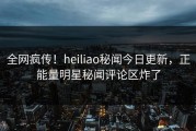 全网疯传！heiliao秘闻今日更新，正能量明星秘闻评论区炸了