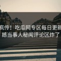 全网疯传！吃瓜网专区每日更新，震撼当事人秘闻评论区炸了