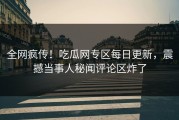 全网疯传！吃瓜网专区每日更新，震撼当事人秘闻评论区炸了