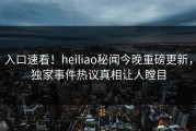 入口速看！heiliao秘闻今晚重磅更新，独家事件热议真相让人瞠目