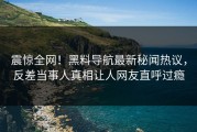 震惊全网！黑料导航最新秘闻热议，反差当事人真相让人网友直呼过瘾
