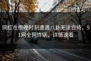网红在傍晚时刻遭遇八卦无法自持，91网全网炸锅，详情速看