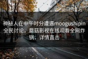 神秘人在中午时分遭遇moogushipin全民讨论，蘑菇影视在线观看全网炸锅，详情直击