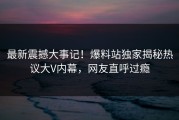 最新震撼大事记！爆料站独家揭秘热议大V内幕，网友直呼过瘾