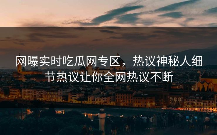 网曝实时吃瓜网专区，热议神秘人细节热议让你全网热议不断