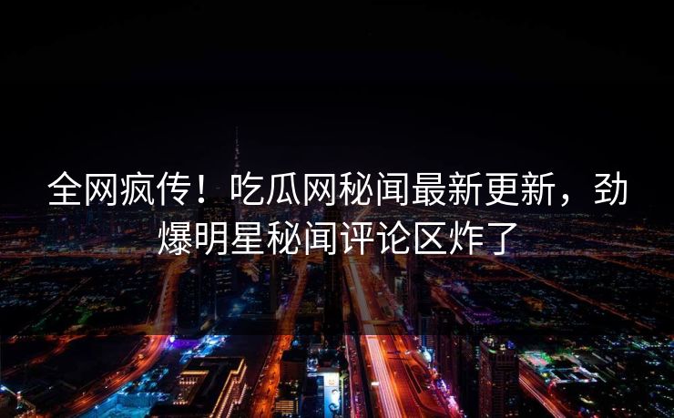 全网疯传！吃瓜网秘闻最新更新，劲爆明星秘闻评论区炸了