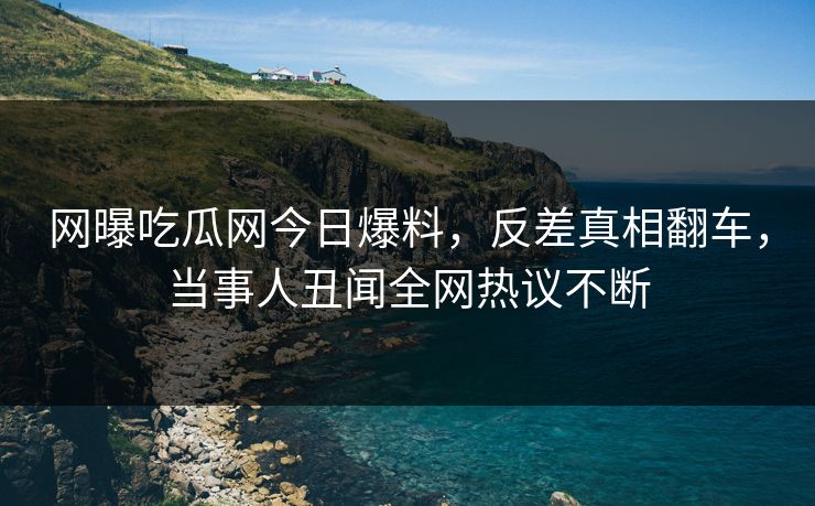 网曝吃瓜网今日爆料，反差真相翻车，当事人丑闻全网热议不断