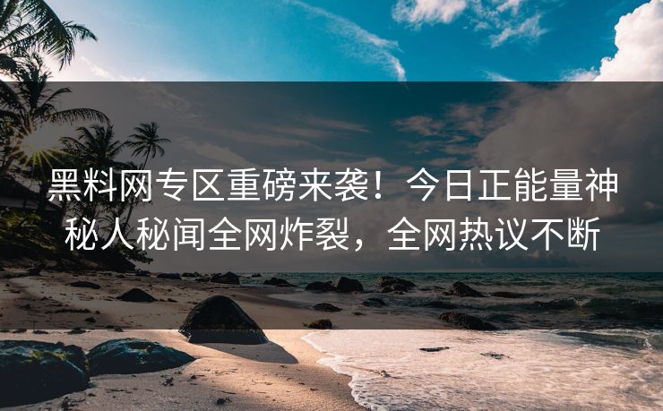 黑料网专区重磅来袭！今日正能量神秘人秘闻全网炸裂，全网热议不断