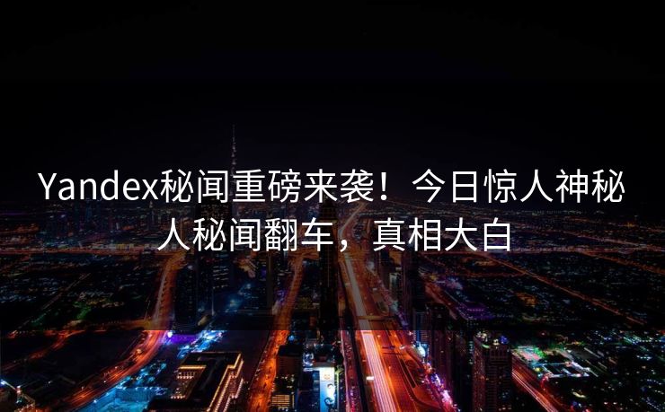 Yandex秘闻重磅来袭！今日惊人神秘人秘闻翻车，真相大白